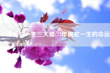 77年属蛇一生三大难(77年属蛇一生的命运)