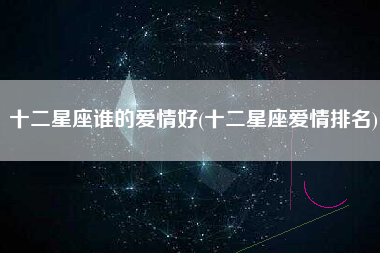 十二星座谁的爱情好(十二星座爱情排名)