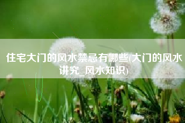 住宅大门的风水禁忌有哪些(大门的风水讲究_风水知识)