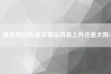 星座周运势(星座周运势看上升还是太阳)