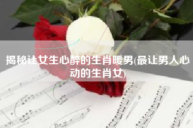 揭秘让女生心醉的生肖暖男(最让男人心动的生肖女)