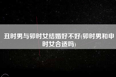 丑时男与卯时女结婚好不好(卯时男和申时女合适吗)