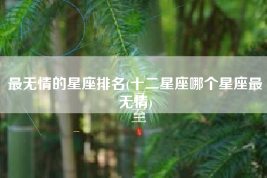 最无情的星座排名(十二星座哪个星座最无情)