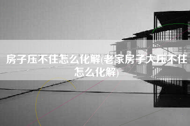 房子压不住怎么化解(老家房子大压不住怎么化解)