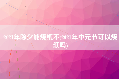 2021年除夕能烧纸不(2021年中元节可以烧纸吗)
