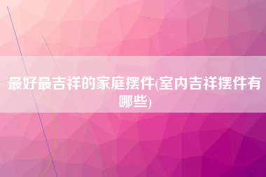 最好最吉祥的家庭摆件(室内吉祥摆件有哪些)