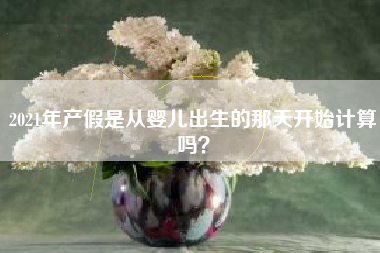 2021年产假是从婴儿出生的那天开始计算吗? 2021年产假是从婴儿出生的那天开始计算吗?