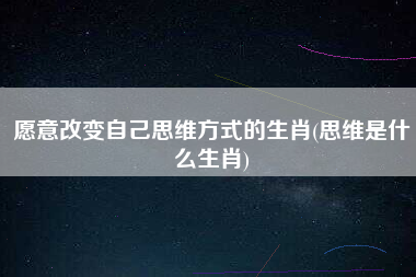 愿意改变自己思维方式的生肖(思维是什么生肖)
