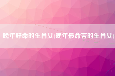 晚年好命的生肖女(晚年最命苦的生肖女)