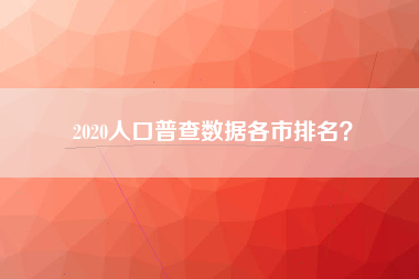 2020人口普查数据各市排名？