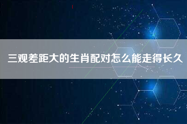 三观差距大的生肖配对怎么能走得长久