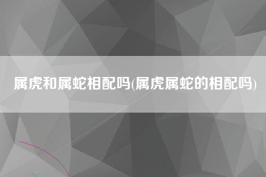 属虎和属蛇相配吗(属虎属蛇的相配吗)