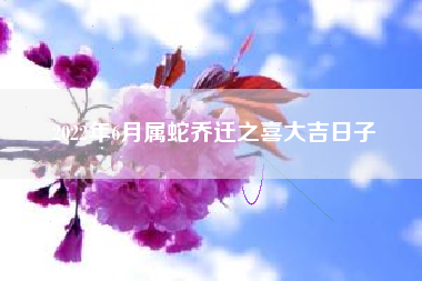 2022年6月属蛇乔迁之喜大吉日子