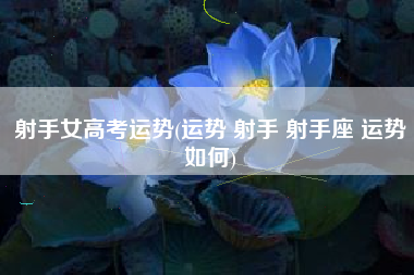 射手女高考运势(运势 射手 射手座 运势如何)