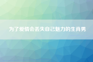 为了爱情会丢失自己魅力的生肖男
