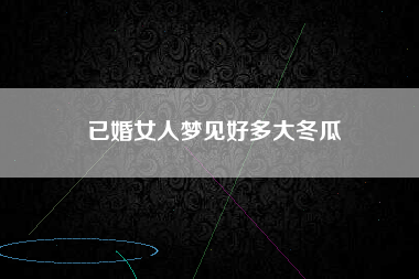 已婚女人梦见好多大冬瓜