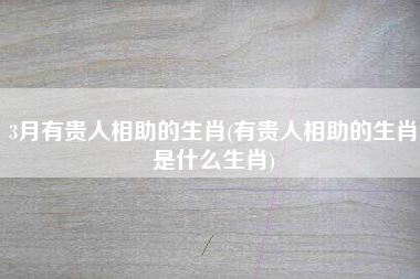 3月有贵人相助的生肖(有贵人相助的生肖是什么生肖)