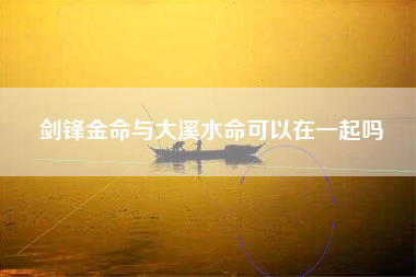 剑锋金命与大溪水命可以在一起吗