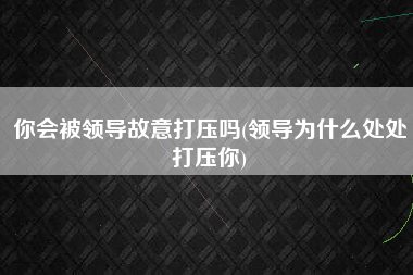 你会被领导故意打压吗(领导为什么处处打压你)
