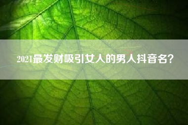 2021最发财吸引女人的男人抖音名？