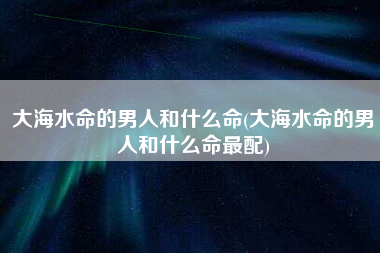 大海水命的男人和什么命(大海水命的男人和什么命最配)