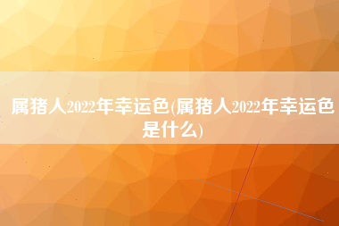 属猪人2022年幸运色(属猪人2022年幸运色是什么)