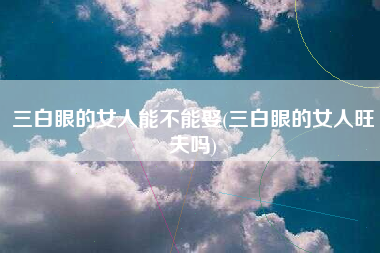 三白眼的女人能不能娶(三白眼的女人旺夫吗)
