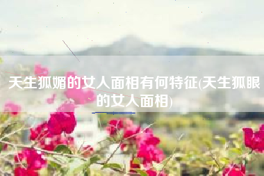 天生狐媚的女人面相有何特征(天生狐眼的女人面相)