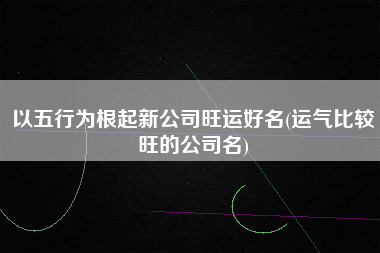 以五行为根起新公司旺运好名(运气比较旺的公司名)