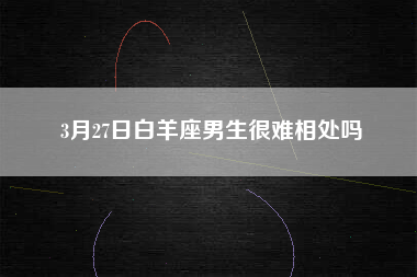 3月27日白羊座男生很难相处吗