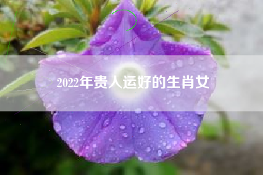 2022年贵人运好的生肖女