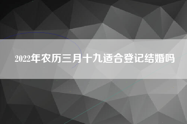 2022年农历三月十九适合登记结婚吗