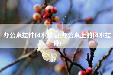 办公桌摆件风水禁忌(办公桌上的风水摆件)