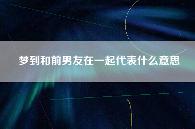 梦到和前男友在一起代表什么意思