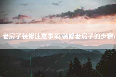 老房子装修注意事项(装修老房子的步骤)