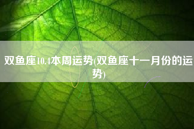 双鱼座10.4本周运势(双鱼座十一月份的运势)