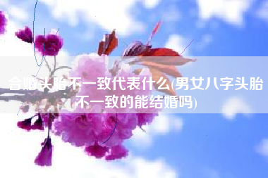 合婚头胎不一致代表什么(男女八字头胎不一致的能结婚吗)
