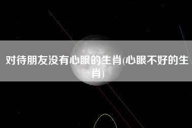 对待朋友没有心眼的生肖(心眼不好的生肖)