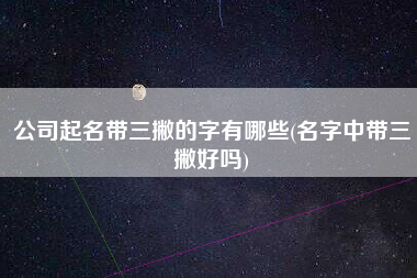 公司起名带三撇的字有哪些(名字中带三撇好吗)