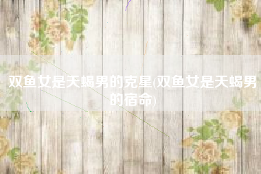 双鱼女是天蝎男的克星(双鱼女是天蝎男的宿命)