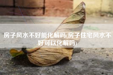 房子风水不好能化解吗(房子住宅风水不好可以化解吗)