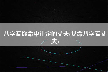 八字看你命中注定的丈夫(女命八字看丈夫)