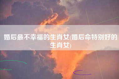 婚后最不幸福的生肖女(婚后命特别好的生肖女)