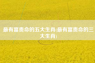 最有富贵命的五大生肖(最有富贵命的三大生肖)