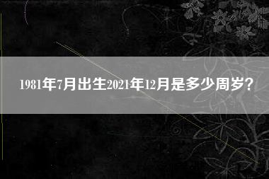 1981年7月出生2021年12月是多少周岁？