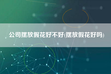 公司摆放假花好不好(摆放假花好吗)