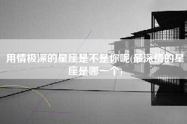用情极深的星座是不是你呢(最深情的星座是哪一个)