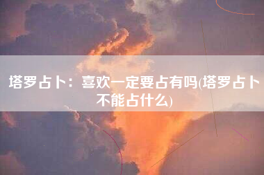 塔罗占卜：喜欢一定要占有吗(塔罗占卜不能占什么)