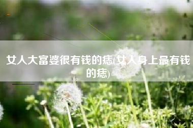 女人大富婆很有钱的痣(女人身上最有钱的痣)