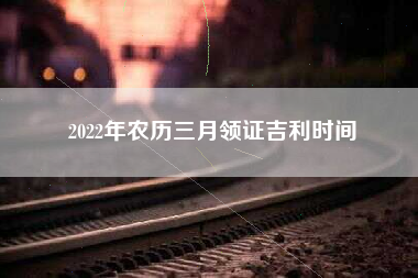 2022年农历三月领证吉利时间